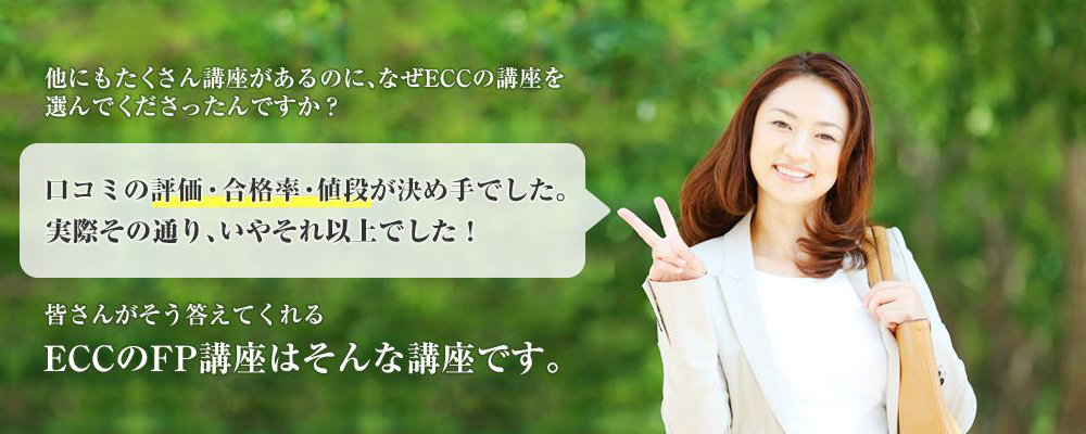 「他にもたくさん講座があるのに、なぜECCの講座を選んでくださったんですか？」「口コミの評価・合格率・値段が決め手でした」皆さんがそう答えてくれるECCのFP（ファイナンシャルプランナー）講座はそんな講座です。
